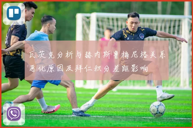 瓦茨克分析与赫内斯鲁梅尼格关系恶化原因及拜仁积分差距影响