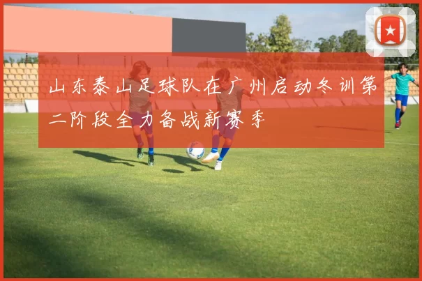 山东泰山足球队在广州启动冬训第二阶段全力备战新赛季