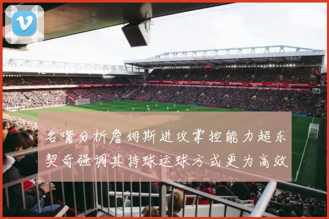 名嘴分析詹姆斯进攻掌控能力超东契奇强调其持球运球方式更为高效