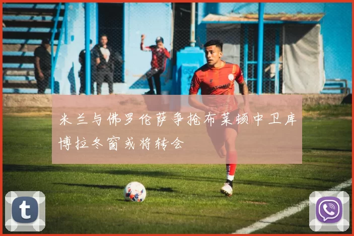 米兰与佛罗伦萨争抢布莱顿中卫库博拉冬窗或将转会