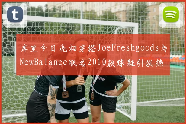 库里今日亮相穿搭JoeFreshgoods与NewBalance联名2010款球鞋引发热议
