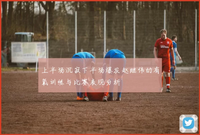 上半场沉寂下半场爆发赵继伟的有氧训练与比赛表现分析