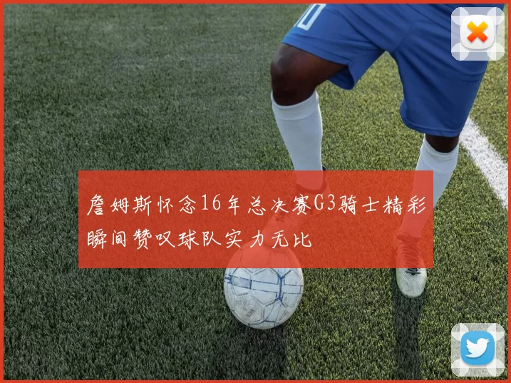 詹姆斯怀念16年总决赛G3骑士精彩瞬间赞叹球队实力无比