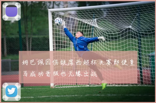 姆巴佩因伤缺席西超杯决赛即使皇马成功晋级也无缘出战