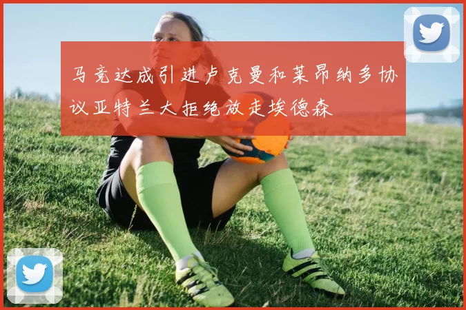 马竞达成引进卢克曼和莱昂纳多协议亚特兰大拒绝放走埃德森
