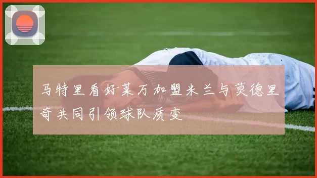 马特里看好莱万加盟米兰与莫德里奇共同引领球队质变