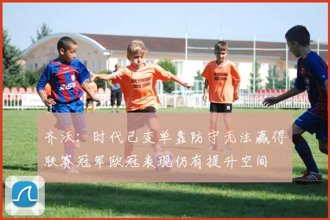 齐沃：时代已变单靠防守无法赢得联赛冠军欧冠表现仍有提升空间