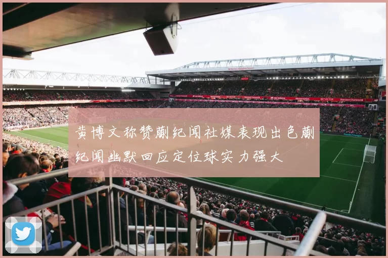 黄博文称赞蒯纪闻社媒表现出色蒯纪闻幽默回应定位球实力强大