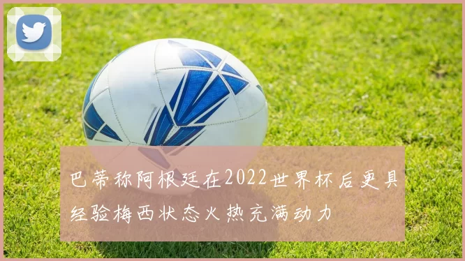 巴蒂称阿根廷在2022世界杯后更具经验梅西状态火热充满动力