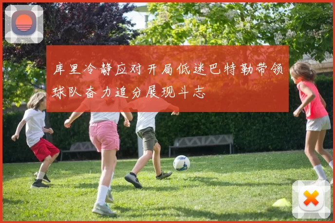 库里冷静应对开局低迷巴特勒带领球队奋力追分展现斗志