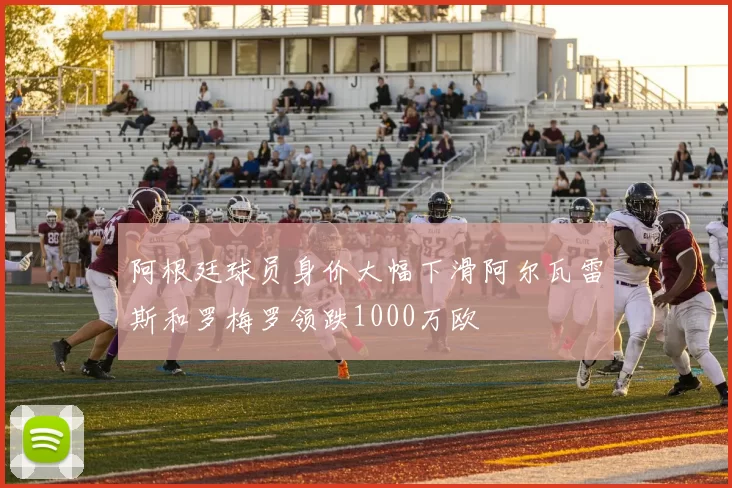阿根廷球员身价大幅下滑阿尔瓦雷斯和罗梅罗领跌1000万欧