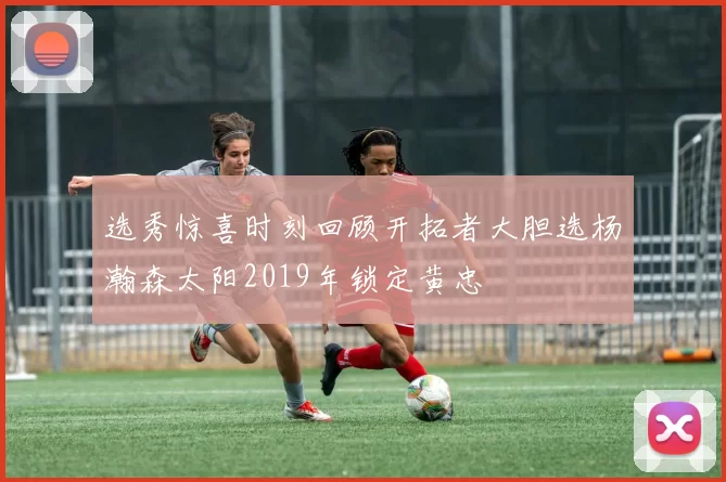 选秀惊喜时刻回顾开拓者大胆选杨瀚森太阳2019年锁定黄忠