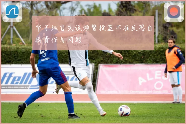 华子坦言失误频繁投篮不准反思自我责任与问题