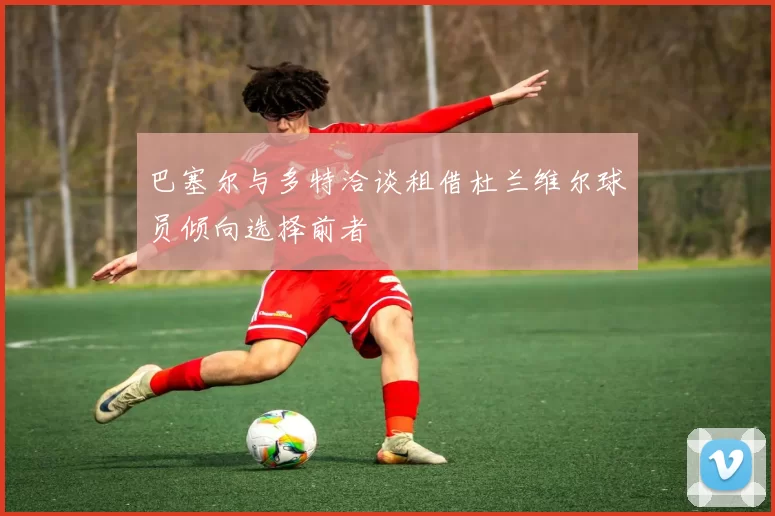 巴塞尔与多特洽谈租借杜兰维尔球员倾向选择前者